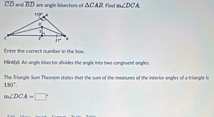 overline CD and overline BD are angle bisectors of △ CAB Find m∠ DCA
Enter the correct number in the box.
Hint(s): An angle bisector divides the angle into two congruent angles.
The Triangle Sum Theorem states that the sum of the measures of the interior angles of a triangle is
180°.
m∠ DCA=□°