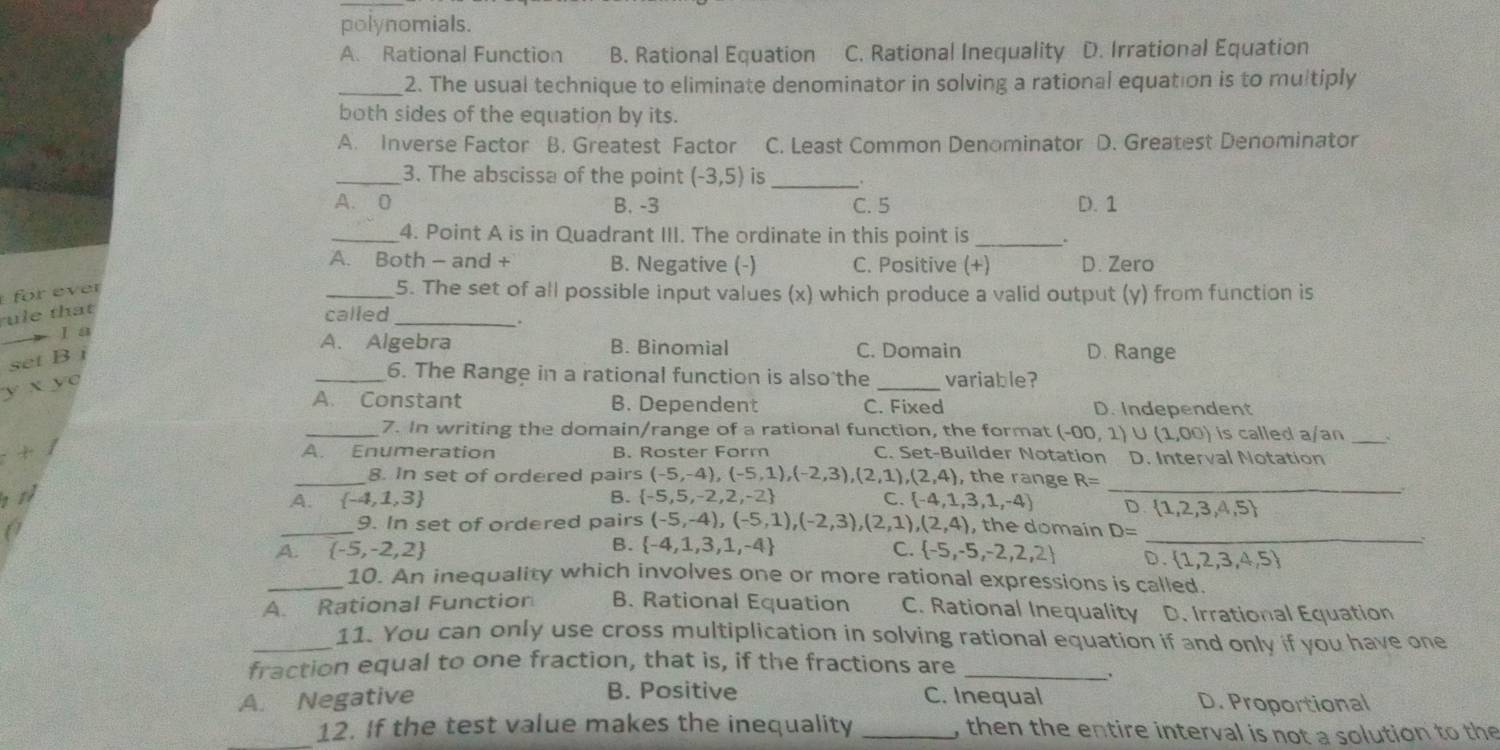 polynomials.
A. Rational Function B. Rational Equation C. Rational Inequality D. Irrational Equation
_2. The usual technique to eliminate denominator in solving a rational equation is to multiply
both sides of the equation by its.
A. Inverse Factor B. Greatest Factor C. Least Common Denominator D. Greatest Denominator
_3. The abscissa of the point (-3,5) is_
A. 0 B. -3 C. 5 D. 1
_4. Point A is in Quadrant III. The ordinate in this point is _.
A. Both - and + B. Negative (-) C. Positive (+) D. Zero
for ever
_5. The set of all possible input values (x) which produce a valid output (y) from function is
ule that
called
_.
I a A. Algebra B. Binomial C. Domain D. Range
set B j
y* yc
_6. The Range in a rational function is also the _variable?
A. Constant B. Dependent C. Fixed D. Independent
_7. In writing the domain/range of a rational function, the format (-00,1) U (1,00) is called a/an _`
!= A. Enumeration B. Roster Form C. Set-Builder Notation D. Interval Notation
_
_8. In set of ordered pairs (-5,-4),(-5,1),(-2,3),(2,1),(2,4) , the range R=
B.  -5,5,-2,2,-2 C  -4,1,3,1,-4 D  1,2,3,4,5
_A  -4,1,3 , the domain D=
9. In set of ordered pairs (-5,-4),(-5,1),(-2,3),(2,1),(2,4)
A.  -5,-2,2 B.  -4,1,3,1,-4 C.  -5,-5,-2,2,2 _ 0. 1,2,3,4,5
_10. An inequality which involves one or more rational expressions is called.
A. Rational Function B. Rational Equation C. Rational Inequality D. Irrational Equation
_11. You can only use cross multiplication in solving rational equation if and only if you have one
fraction equal to one fraction, that is, if the fractions are_
、
A. Negative B. Positive C. Inequal D. Proportional
_12. If the test value makes the inequality _, then the entire interval is not a solution to the