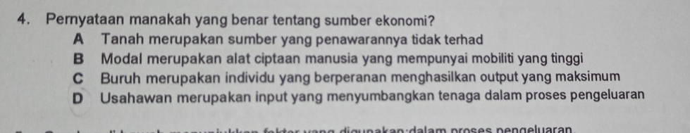 Pernyataan manakah yang benar tentang sumber ekonomi?
A Tanah merupakan sumber yang penawarannya tidak terhad
B Modal merupakan alat ciptaan manusia yang mempunyai mobiliti yang tinggi
C Buruh merupakan individu yang berperanan menghasilkan output yang maksimum
D Usahawan merupakan input yang menyumbangkan tenaga dalam proses pengeluaran