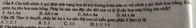 Cho biết allele A qui định tính trạng hoa đỏ trội không hoàn toàn so với allele a qui định hoa trắng. Kic
gene Aa cho hoa màu hồng. Phép lai nào sau đây cho đời con có tỷ lệ cây hoa màu hồng lớn nhật?
A. Aa* Aa B. AA x aa C. AA* Aa D. Aa x aa
Câu 10. Theo lý thuyết, phép lai Aa x Aa cho đời con có kiểu gene phân li theo tỷ lệ:
A. 1:2:1 B. 3:1 C. 1:1 D. 1 : 1:1:1
I Câu hỏi trắc nghiệm