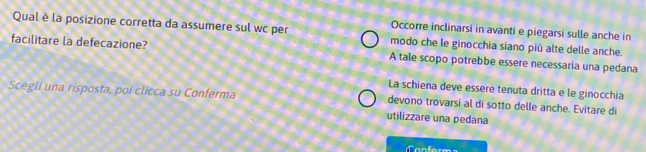 Occorre inclinarsi in avanti e piegarsi sulle anche in
Qual è la posizione corretta da assumere sul wc per modo che le ginocchia siano più alte delle anche.
facilitare la defecazione? A tale scopo potrebbe essere necessaria una pedana
La schiena deve essere tenuta dritta e le ginocchia
Scegli una risposta, poi clicca su Conferma devono trovarsi al di sotto delle anche. Evitare di
utilizzare una pedana