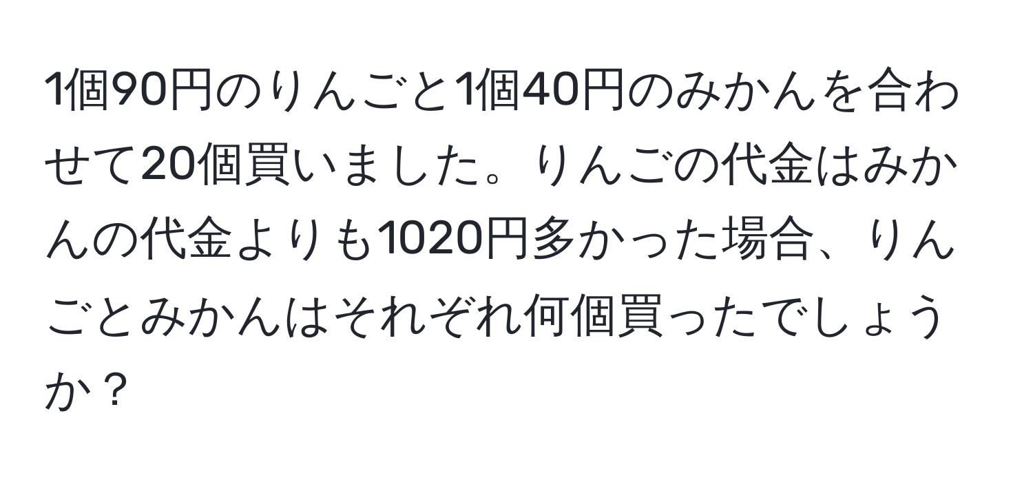 1個90円のりんごと1個40円のみかんを合わせて20個買いました。りんごの代金はみかんの代金よりも1020円多かった場合、りんごとみかんはそれぞれ何個買ったでしょうか？