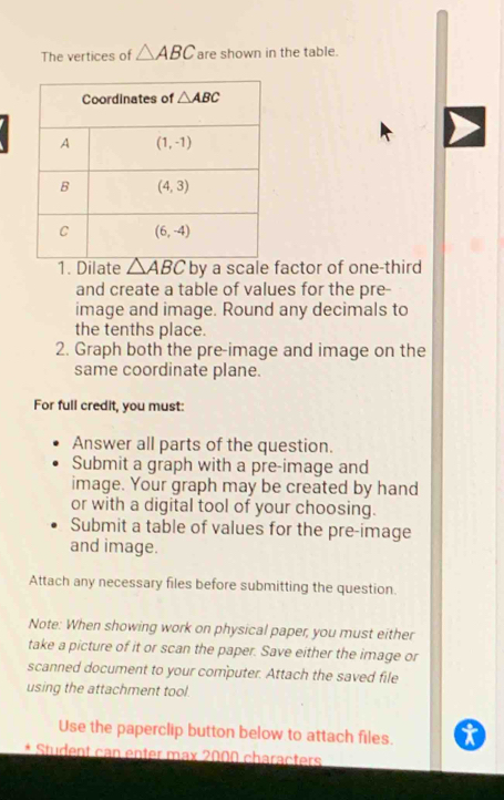 The vertices of △ ABC are shown in the table.
1. Dilate △ ABC by a scale factor of one-third
and create a table of values for the pre-
image and image. Round any decimals to
the tenths place.
2. Graph both the pre-image and image on the
same coordinate plane.
For full credit, you must:
Answer all parts of the question.
Submit a graph with a pre-image and
image. Your graph may be created by hand
or with a digital tool of your choosing.
Submit a table of values for the pre-image
and image.
Attach any necessary files before submitting the question.
Note: When showing work on physical paper, you must either
take a picture of it or scan the paper. Save either the image or
scanned document to your computer. Attach the saved file
using the attachment tool.
Use the paperclip button below to attach files.  . 
Student can enter max 2000 characters