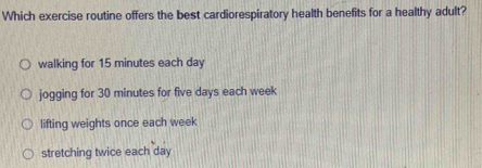 Which exercise routine offers the best cardiorespiratory health benefits for a healthy adult?
walking for 15 minutes each day
jogging for 30 minutes for five days each week
lifting weights once each week
stretching twice each day