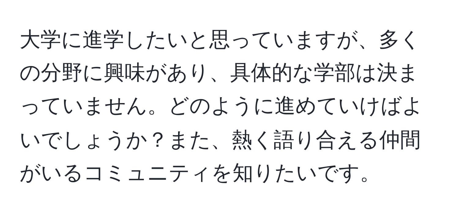 大学に進学したいと思っていますが、多くの分野に興味があり、具体的な学部は決まっていません。どのように進めていけばよいでしょうか？また、熱く語り合える仲間がいるコミュニティを知りたいです。