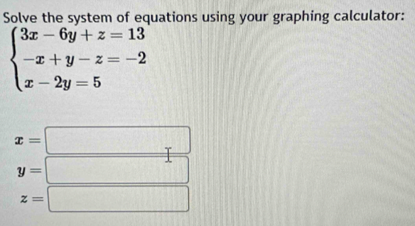 Solve the system of equations using your graphing calculator:
beginarrayl 3x-6y+z=13 -x+y-z=-2 x-2y=5endarray.
x=
y=
z=