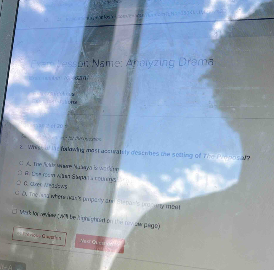 Portal Erro
essignments.pennfoster.com/Exams/Random?qNo=050KkrJMzvw%3D
Exam Lesson Name: Analyzing Drama
Exam number: 700662RR
Exam Guidelines
Exemi instructions
stion 2 of 20 
Ses hest answer for the question.
2. Which of the following most accurately describes the setting of The Proposal?
A. The fields where Natalya is working
B. One room within Stepan's countrys
C. Oxen Meadows
D. The land where Ivan's property and Stepan's property meet
Mark for review (Will be highlighted on the review page)
<< Previous Question Next Question 
It+A