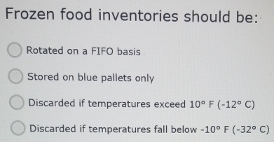 Frozen food inventories should be:
Rotated on a FIFO basis
Stored on blue pallets only
Discarded if temperatures exceed 10°F(-12°C)
Discarded if temperatures fall below -10°F(-32°C)