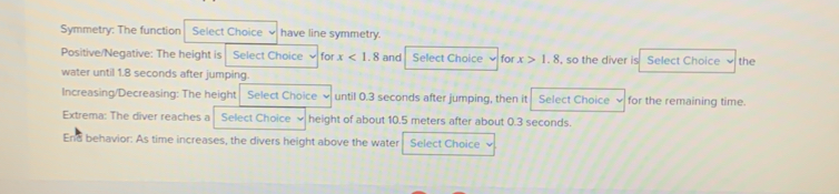 Symmetry: The function Select Choice have line symmetry. 
Positive/Negative: The height is Select Choice for x<1.8 and Select Choice for x>1.8 , so the diver is Select Choice the 
water until 1.8 seconds after jumping. 
Increasing/Decreasing: The height Select Choice 、 until 0.3 seconds after jumping, then it Select Choice for the remaining time. 
Extrema: The diver reaches a Select Choice b height of about 10.5 meters after about 0.3 seconds. 
End behavior: As time increases, the divers height above the water Select Choice