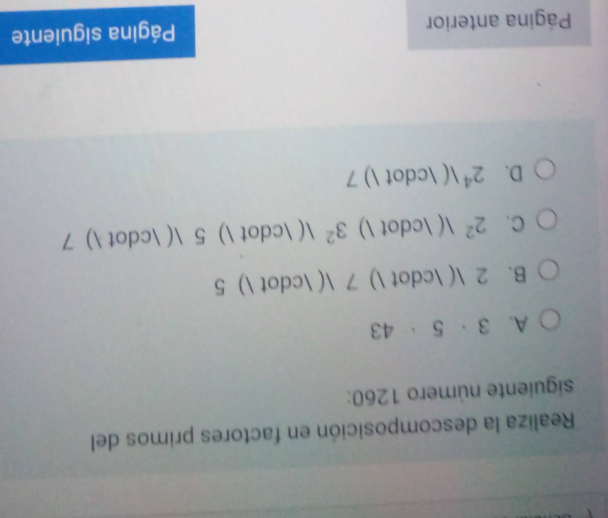 Realiza la descomposición en factores primos del
siguiente número 1260 :
A. 3· 5· 43
B. 2 ( · ) 7 ( · ) 5
C. 2^2 ( · ) 3^2 ( · ) 5 ( · ) 7
D. 2^4  ( · ) 7
Página anterior Página siguiente