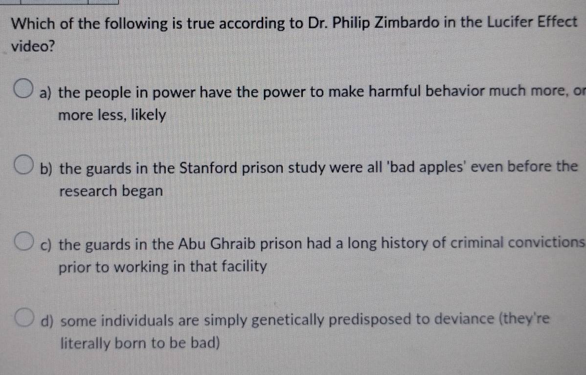 Which of the following is true according to Dr. Philip Zimbardo in the Lucifer Effect
video?
a) the people in power have the power to make harmful behavior much more, o
more less, likely
b) the guards in the Stanford prison study were all 'bad apples' even before the
research began
c) the guards in the Abu Ghraib prison had a long history of criminal convictions
prior to working in that facility
d) some individuals are simply genetically predisposed to deviance (they're
literally born to be bad)