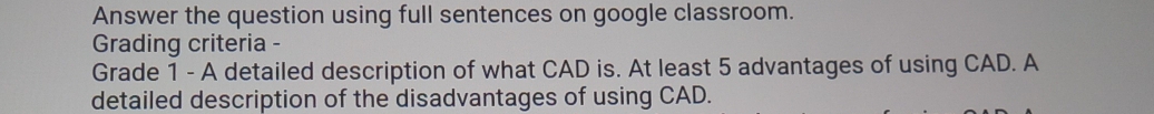 Answer the question using full sentences on google classroom. 
Grading criteria - 
Grade 1 - A detailed description of what CAD is. At least 5 advantages of using CAD. A 
detailed description of the disadvantages of using CAD.