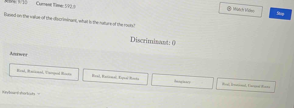 Score: 9/10 Current Time: 592.9
Watch Video Stop
Based on the value of the discriminant, what is the nature of the roots?
Discriminant: 0
Answer
Real, Rational, Unequal Roots Real, Rational, Equal Roots Imaginary Real, Irrational, Unequal Roots
Keyboard shortcuts