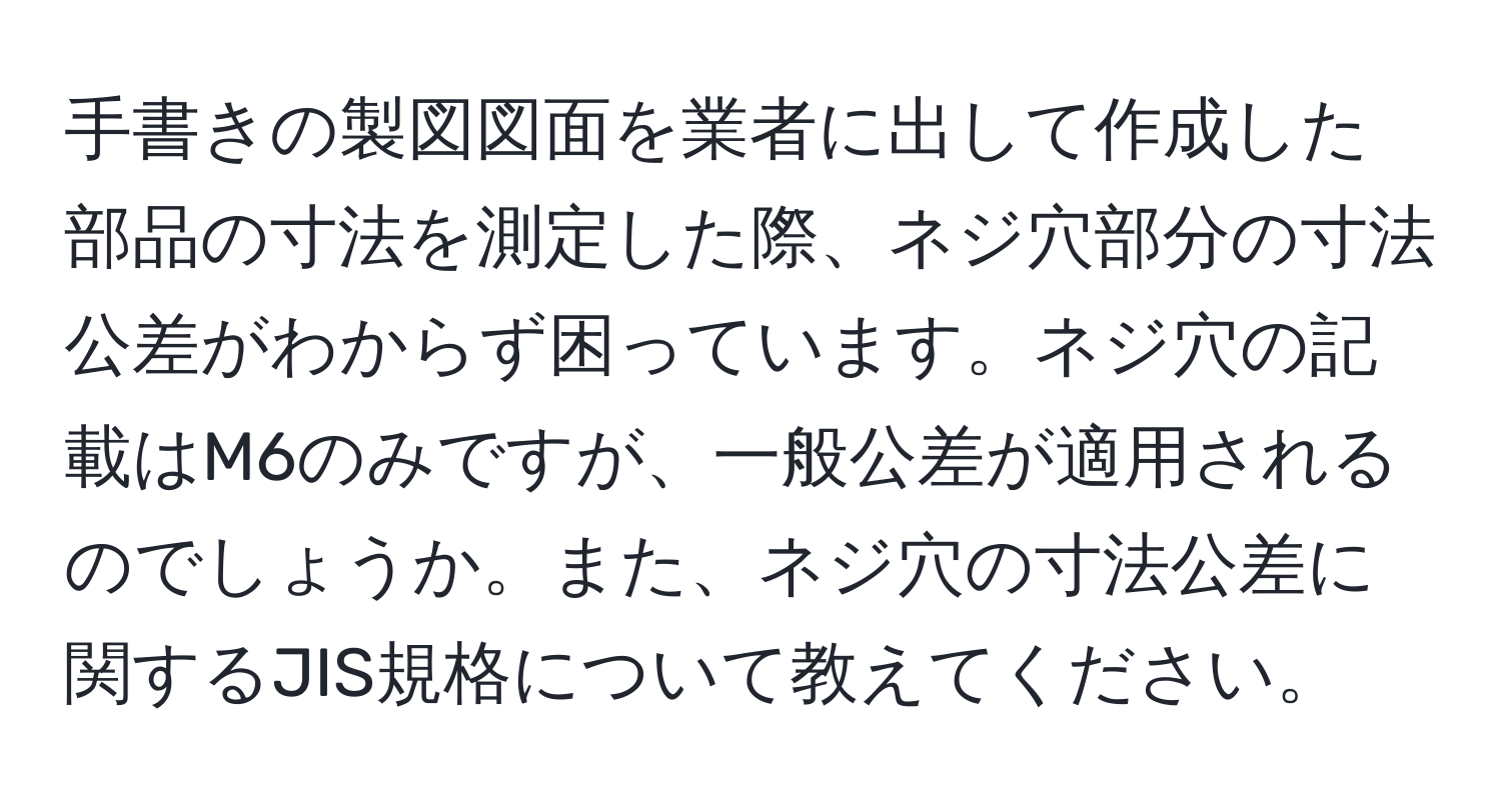 手書きの製図図面を業者に出して作成した部品の寸法を測定した際、ネジ穴部分の寸法公差がわからず困っています。ネジ穴の記載はM6のみですが、一般公差が適用されるのでしょうか。また、ネジ穴の寸法公差に関するJIS規格について教えてください。