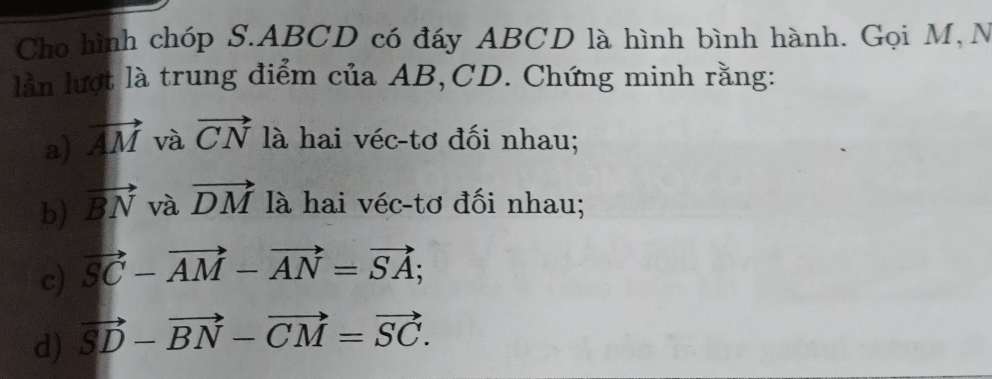 Cho hình chóp S. ABCD có đáy ABCD là hình bình hành. Gọi M,N 
lần lượt là trung điểm của AB, CD. Chứng minh rằng: 
a) vector AM và vector CN là hai véc-tơ đối nhau; 
b) vector BN và vector DM là hai véc-tơ đối nhau; 
c) vector SC-vector AM-vector AN=vector SA; 
d) vector SD-vector BN-vector CM=vector SC.