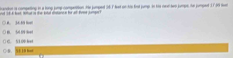 brandon is competing in a long jump competition. He jumped 16.7 feet on his first jump. in his next two jumps, he jumped 17.59 fed
and 184 feet. What is the total distance for all three jumps?
A. 34.99 feel
B. 54 09 feel
C. 53.09 feet
D. 53 19 foot