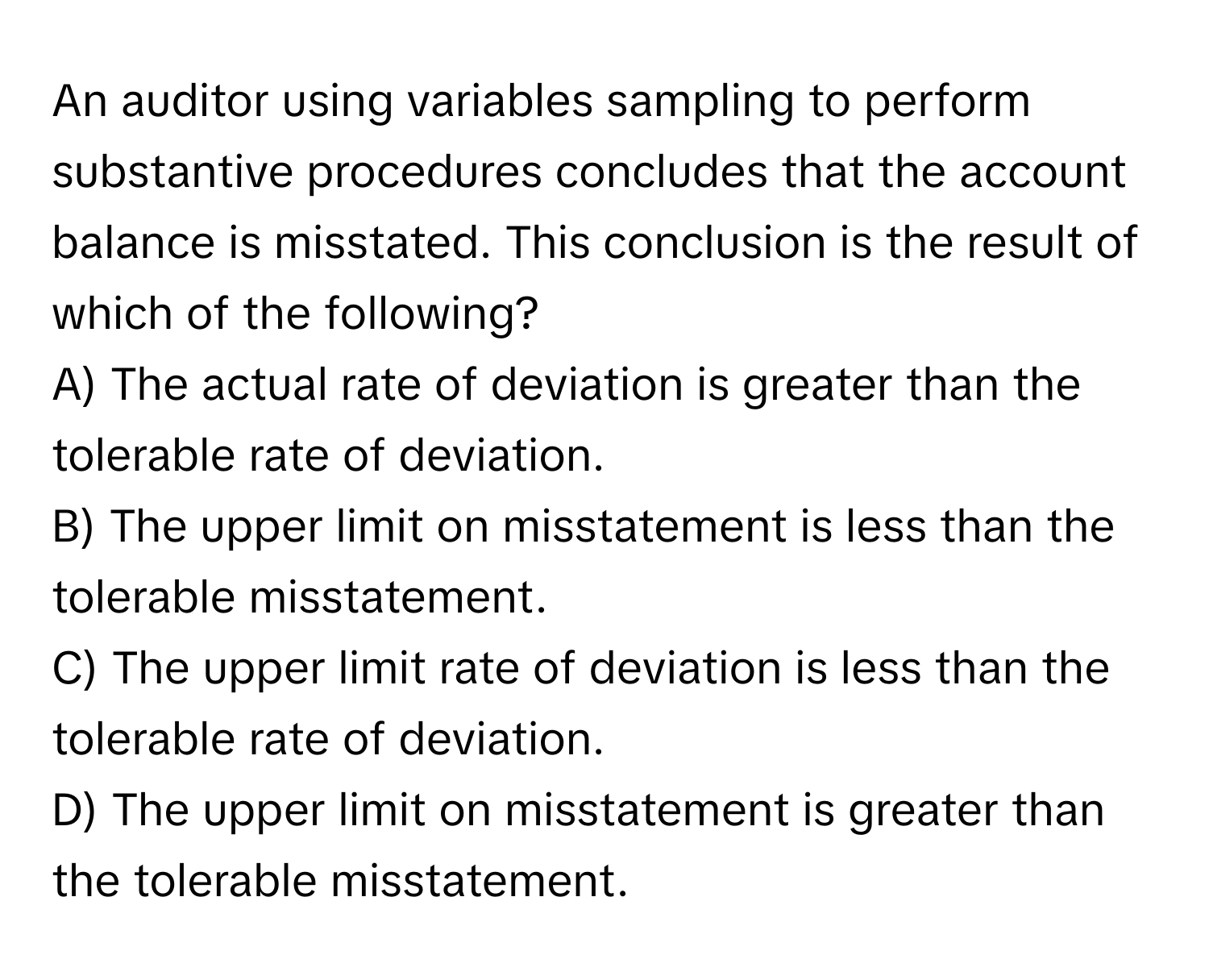 An auditor using variables sampling to perform substantive procedures concludes that the account balance is misstated. This conclusion is the result of which of the following?

A) The actual rate of deviation is greater than the tolerable rate of deviation.
B) The upper limit on misstatement is less than the tolerable misstatement.
C) The upper limit rate of deviation is less than the tolerable rate of deviation.
D) The upper limit on misstatement is greater than the tolerable misstatement.