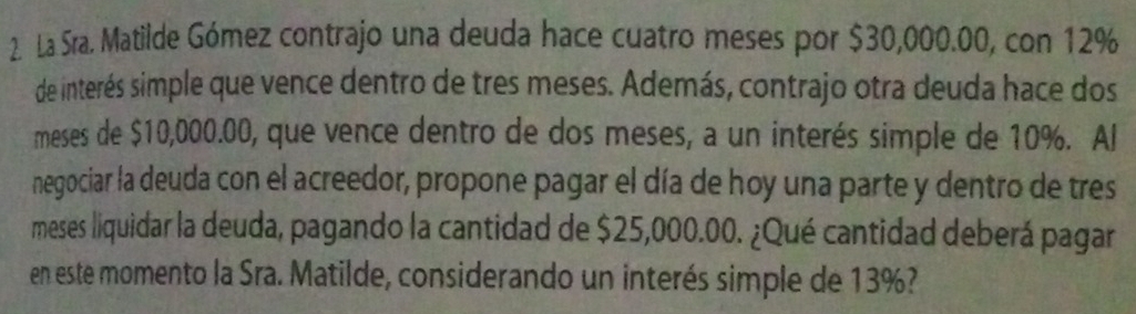 La Sra. Matilde Gómez contrajo una deuda hace cuatro meses por $30,000.00, con 12%
de interés simple que vence dentro de tres meses. Además, contrajo otra deuda hace dos 
meses de $10,000.00, que vence dentro de dos meses, a un interés simple de 10%. Al 
negociar la deuda con el acreedor, propone pagar el día de hoy una parte y dentro de tres 
meses liquidar la deuda, pagando la cantidad de $25,000.00. ¿Qué cantidad deberá pagar 
en este momento la Sra. Matilde, considerando un interés simple de 13%?