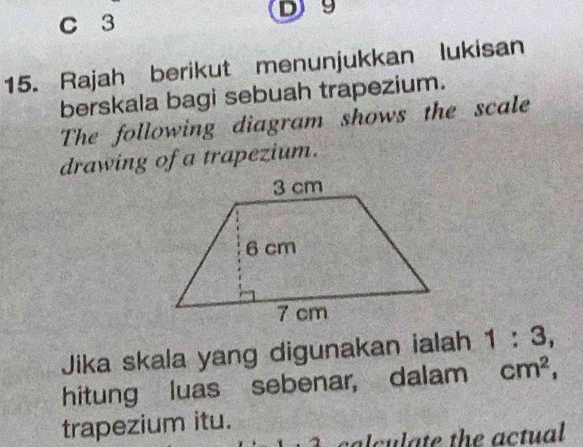 3
D9
15. Rajah berikut menunjukkan lukisan 
berskala bagi sebuah trapezium. 
The following diagram shows the scale 
drawing of a trapezium. 
Jika skala yang digunakan ialah 1:3, 
hitung luas sebenar, dalam cm^2, 
trapezium itu. 
calculate the actual