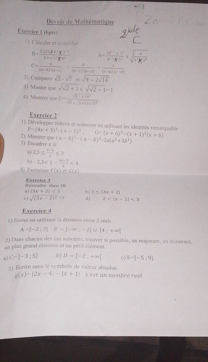 Devoir de Mathématique
Exercice 1 (6pts)
1) Calculer et simplifier
B=°     √
C= a/(a-b)(a-c) - b/(b-c)(b-a) + c/(c-a)(c-b) 
2) Comparer sqrt(2)-sqrt(7) et sqrt(9-2sqrt 14)
3) Monter que sqrt(sqrt 2)+1* sqrt(sqrt 2)-1=1
4) Montrer que F= (sqrt(81* 10^5))/sqrt(45)* sqrt(0.005* 10^9) 
Exercice 2
1) Développer réduire et ordonner en utilisant les identités remarquable
F=(4x+3)^3-(x-1)^3; G=(x+6)^3-(x+1)^2(x+6)
2) Montrer que (a-b)^3-(a-b)^3=2a(a^2+3b^2)
3 Encadrer x si
a) 2,5≤  (x-5)/2 ≤ 3
b) -2,3<1- (4x-3)/6 <4</tex>
4) Factoriser F(x) et G(x)
Exercice 3
Résoudre dans IR
a) |3x+2|≤ 5 b ) 3≤ |3x+2|
c) sqrt((3x-2)^2)=7 d ) 2 <3</tex>
Exercice 4
1) Ecrire en utilisant la distance entre 2 réels
A=]-2;7[B=]-∈fty ;-2]∪ [4;+∈fty [
2) Dans chacun des cas suivants, trouver si possible, un majorant, un minorant,
un plus grand élément et un petit élément.
a) C=]-3;5] b) D=[-2;+∈fty [ c) E=[-5;9]
5) Ecrire sans le symbole de valeur absolue
g(x)=|2x-4|-|x+1| x est un nombre reel