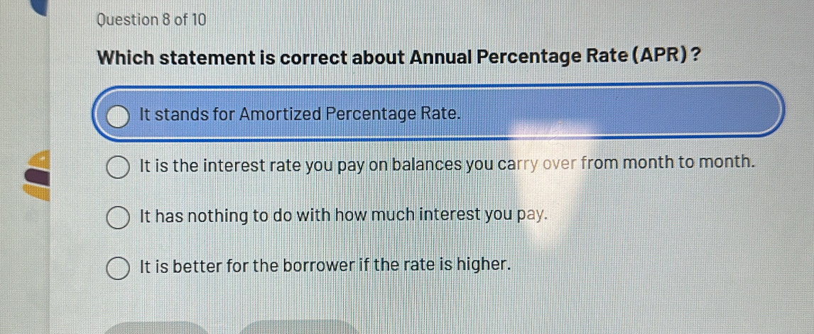 Which statement is correct about Annual Percentage Rate (APR)?
It stands for Amortized Percentage Rate.
It is the interest rate you pay on balances you carry over from month to month.
It has nothing to do with how much interest you pay.
It is better for the borrower if the rate is higher.