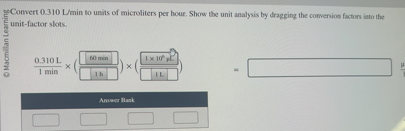 Convert 0.310 L/min to units of microliters per hour. Show the unit analysis by dragging the conversion factors into the 
unit-factor slots.
 (0.310L)/1min * ( 60min/1h□  )* ( (1* 10^6mu L)/□ 1L□  )
=□ frac p