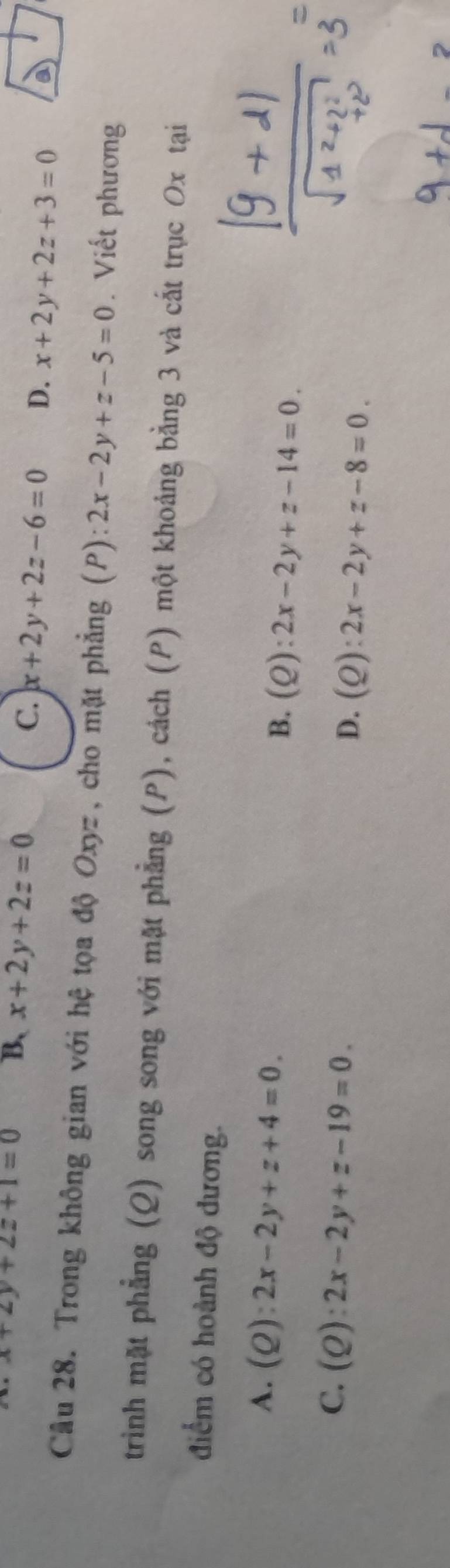 x+2y+2z+1=0 B、 x+2y+2z=0 C. x+2y+2z-6=0 D. x+2y+2z+3=0 a
Câu 28. Trong không gian với hệ tọa độ Oxyz, cho mặt phẳng (P) 2x-2y+z-5=0. Viết phương
trinh mặt phẳng (Q) song song với mặt phẳng (P), cách (P) một khoảng bằng 3 và cất trục Ox tại
điểm có hoành độ dương.
A. (Q):2x-2y+z+4=0. B. (Q):2x-2y+z-14=0.
C. (Q):2x-2y+z-19=0. D. (Q):2x-2y+z-8=0.