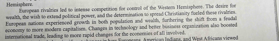 Hemisphere. 
European rivalries led to intense competition for control of the Western Hemisphere. The desire for 
wealth, the wish to extend political power, and the determination to spread Christianity fueled these rivalries. 
European nations experienced growth in both population and wealth, furthering the shift from a feudal 
economy to more modern capitalism. Changes in technology and better business organization also boosted 
international trade, leading to more rapid changes for the economies of all involved. 
* Furopeans, American Indians, and West Africans viewed