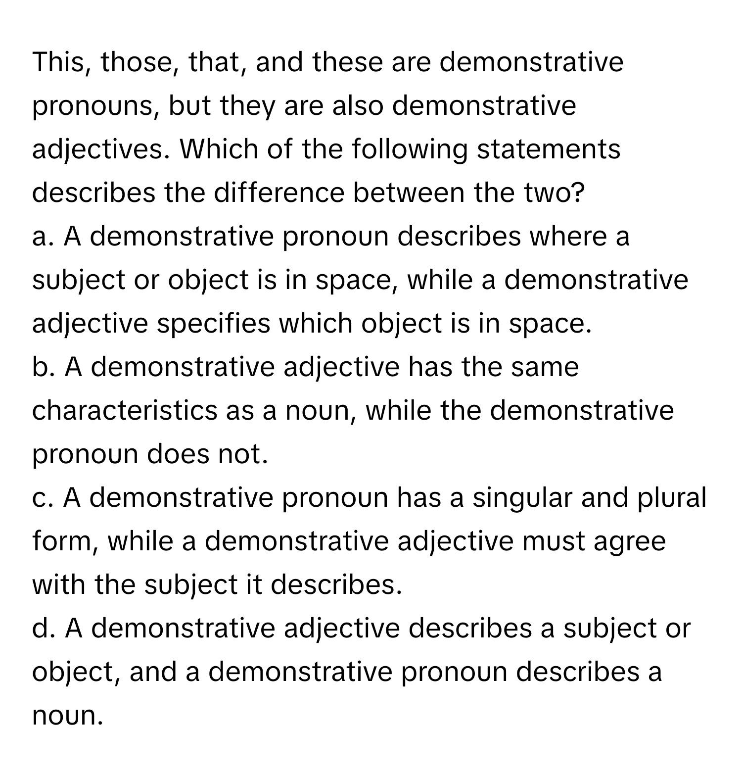 This, those, that, and these are demonstrative pronouns, but they are also demonstrative adjectives. Which of the following statements describes the difference between the two?

a. A demonstrative pronoun describes where a subject or object is in space, while a demonstrative adjective specifies which object is in space.
b. A demonstrative adjective has the same characteristics as a noun, while the demonstrative pronoun does not.
c. A demonstrative pronoun has a singular and plural form, while a demonstrative adjective must agree with the subject it describes.
d. A demonstrative adjective describes a subject or object, and a demonstrative pronoun describes a noun.