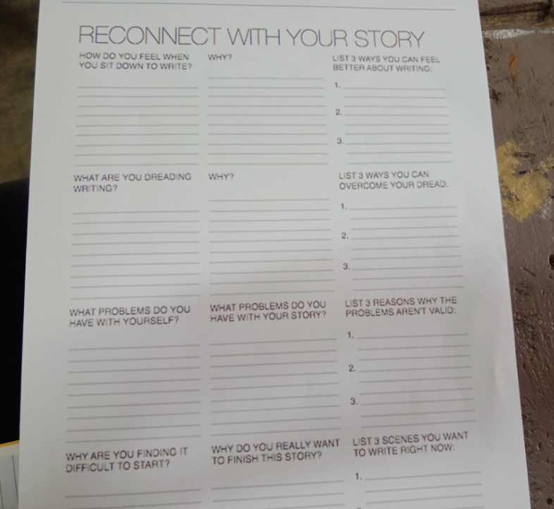 RECONNECT WITH YOUR STORY 
HOW DO YOU FEEL WHEN WHY? LIST 3 WAYS YOU CAN FEEL 
_ 
YOU SIT DOWN TO WRITE? BETTER ABOUT WRITING: 
_ 
_ 
1._ 
__ 
_ 
_ 
__ 
_ 
_2._ 
_ 
__ 
__ 
_ 
_ 
_3_ 
__ 
_ 
_ 
_ 
_ 
WHAT ARE YOU DREADING WHY? 
WR(T)NG? LIST 3 WAYS YOU CAN 
OVERCOME YOUR DREAD. 
_ 
_ 
_ 
1._ 
_ 
_ 
_ 
_ 
_ 
_ 
_ 
_2._ 
_ 
_ 
_ 
_ 
_ 
_ 
_ 
_3._ 
_ 
_ 
_ 
_ 
_ 
_ 
WHAT PROBLEMS DO YOU WHAT PROBLEMS DO YOU LIST 3 REASONS WHY THE 
HAVE WITH YOURSELF? HAVE WITH YOUR STORY? PROBLEMS ARENT VALID: 
1._ 
_ 
_ 
_ 
_ 
_ 
_ 
_ 
_ 
2. 
_ 
_ 
_ 
_ 
_ 
_ 
_ 
_ 
_ 
3. 
_ 
_ 
_ 
_ 
_ 
_ 
_ 
_ 
WHY ARE YOU FINDING IT WHY DO YOU REALLY WANT LIST 3 SCENES YOU WANT 
_ 
DIFFICULT TO START? TO FINISH THIS STORY? TO WRITE RIGHT NOW. 
_ 
1. 
_ 
_ 
_ 
_ 
_ 
_ 
_