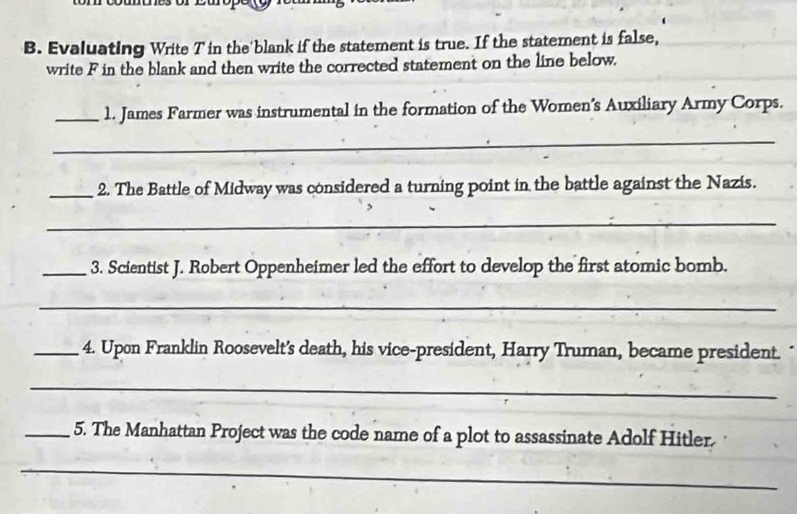 Evaluating Write T in the blank if the statement is true. If the statement is false, 
write F in the blank and then write the corrected statement on the line below. 
_1. James Farmer was instrumental in the formation of the Women’s Auxiliary Army Corps. 
_ 
_2. The Battle of Midway was considered a turning point in the battle against the Nazis. 
_ 
_3. Scientist J. Robert Oppenheimer led the effort to develop the first atomic bomb. 
_ 
_4. Upon Franklin Roosevelt’s death, his vice-president, Harry Truman, became president. 
_ 
_5. The Manhattan Project was the code name of a plot to assassinate Adolf Hitler. 
_