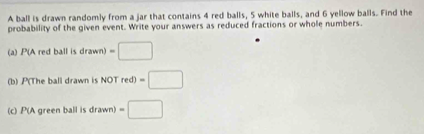 A ball is drawn randomly from a jar that contains 4 red balls, 5 white balls, and 6 yellow balls. Find the 
probability of the given event. Write your answers as reduced fractions or whole numbers. 
(a) P(A red bal isdrawn)=□
(b) P(The ball drawn is NOT red) =□
(c) P(A green ball is drawn) =□