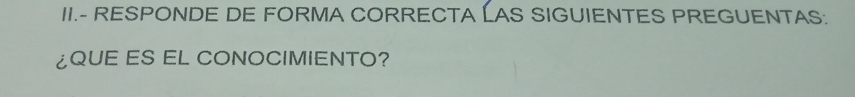 II.- RESPONDE DE FORMA CORRECTA LAS SIGUIENTES PREGUENTAS: 
¿QUE ES EL CONOCIMIENTO?