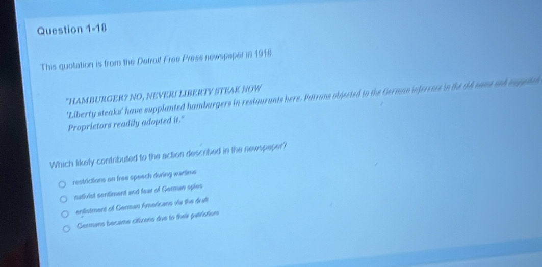 This quotation is from the Detroit Free Press newspaper in 1918
"HAMBURGER? NO, NEVER! LIBERTY STEAK NOW
'Liberty steaks' have supplanted hamburgers in restaurants here. Patrons abjected to the German inference in the ald came sch so geith
Proprietors readily adopted it."
Which likely contributed to the action described in the newspaper?
restrictions on free speech during wartime
nativist sentiment and fear of German spies
erlistment of German Amercans vie the dult
Germans became citzans due to theis gathstsm