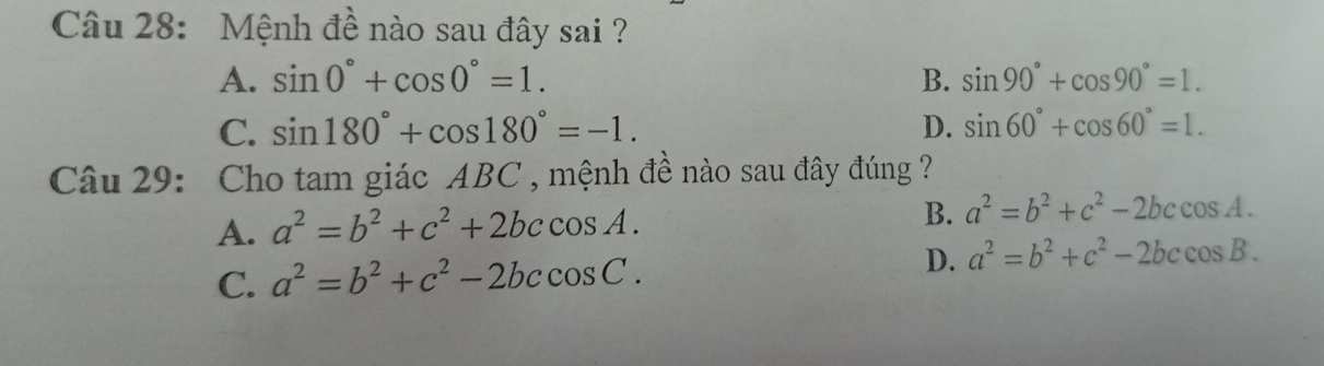 Mệnh đề nào sau đây sai ?
A. sin 0°+cos 0°=1. B. sin 90°+cos 90°=1.
C. sin 180°+cos 180°=-1. D. sin 60°+cos 60°=1. 
Câu 29: Cho tam giác ABC , mệnh đề nào sau đây đúng ?
A. a^2=b^2+c^2+2bccos A. B. a^2=b^2+c^2-2bccos A.
C. a^2=b^2+c^2-2bccos C. D. a^2=b^2+c^2-2bccos B.