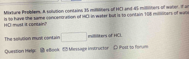 Mixture Problem. A solution contains 35 milliliters of HCI and 45 milliliters of water. If an 
is to have the same concentration of HCI in water but is to contain 108 milliliters of wate 
HCl must it contain? 
The solution must contain V milliliters of HCl. 
Question Help: eBook ] Message instructor D Post to forum