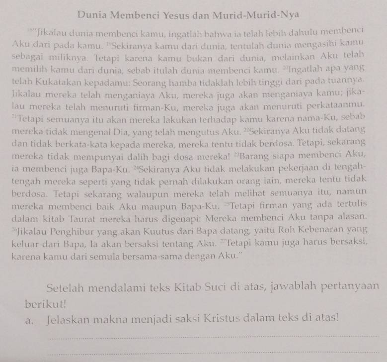 Dunia Membenci Yesus dan Murid-Murid-Nya
'*''Jikalau dunia membenci kamu, ingatlah bahwa ia telah lebih dahulu membenci
Aku dari pada kamu. ''Sekiranya kamu dari dunia, tentulah dunia mengasihi kamu
sebagai miliknya. Tetapi karena kamu bukan dari dunia, melainkan Aku telah
memilih kamu dari dunia, sebab itulah dunia membenci kamu. `Ingatlah apa yang
telah Kukatakan kepadamu: Seorang hamba tidaklah lebih tinggi dari pada tuannya.
Jikalau mereka telah menganiaya Aku, mereka juga akan menganiaya kamu; jika-
lau mereka telah menuruti firman-Ku, mereka juga akan menuruti perkataanmu.
**Tetapi semuanya itu akan mereka lakukan terhadap kamu karena nama-Ku, sebab
mereka tidak mengenal Dia, yang telah mengutus Aku. ”Sekiranya Aku tidak datang
dan tidak berkata-kata kepada mereka, mereka tentu tidak berdosa. Tetapi, sekarang
mereka tidak mempunyai dalih bagi dosa mereka! `Barang siapa membenci Aku,
ia membenci juga Bapa-Ku. ²Sekiranya Aku tidak melakukan pekerjaan di tengah-
tengah mereka seperti yang tidak pernah dilakukan orang lain, mereka tentu tidak
berdosa. Tetapi sekarang walaupun mereka telah melihat semuanya itu, namun
mereka membenci baik Aku maupun Bapa-Ku. `Tetapi firman yang ada tertulis
dalam kitab Taurat mereka harus digenapi: Mereka membenci Aku tanpa alasan.
**Jikalau Penghibur yang akan Kuutus dari Bapa datang, yaitu Roh Kebenaran yang
keluar dari Bapa, Ia akan bersaksi tentang Aku. ”Tetapi kamu juga harus bersaksi,
karena kamu dari semula bersama-sama dengan Aku.''
Setelah mendalami teks Kitab Suci di atas, jawablah pertanyaan
berikut!
a. Jelaskan makna menjadi saksi Kristus dalam teks di atas!
_
_