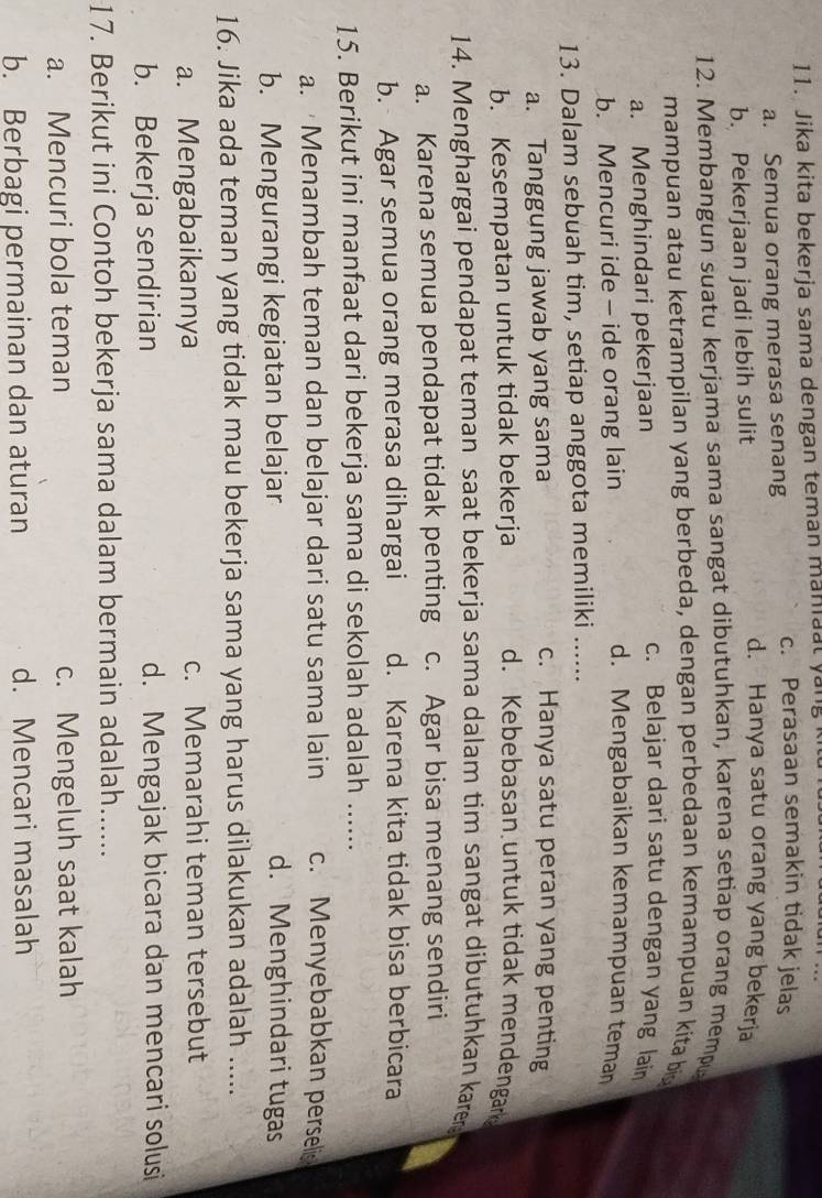 Jika kita bekerja sama dengan teman maniaat yang
a. Semua orang merasa senang
c. Perasaan semakin tidak jelas
b. Pekerjaan jadi lebih sulit
d. Hanya satu orang yang bekerja
12. Membangun suatu kerjama sama sangat dibutuhkan, karena setiap orang mempu
mampuan atau ketrampilan yang berbeda, dengan perbedaan kemampuan kita big
a. Menghindari pekerjaan
c. Belajar dari satu dengan yang lain
b. Mencuri ide - ide orang lain
d. Mengabaikan kemampuan teman
13. Dalam sebuah tim, setiap anggota memiliki_
a. Tanggung jawab yang sama
c. Hanya satu peran yang penting
b. Kesempatan untuk tidak bekerja d. Kebebasan untuk tidak mendengark
14. Menghargai pendapat teman saat bekerja sama dalam tim sangat dibutuhkan karer
a. Karena semua pendapat tidak penting c. Agar bisa menang sendiri
b. Agar semua orang merasa dihargai d. Karena kita tidak bisa berbicara
15. Berikut ini manfaat dari bekerja sama di sekolah adalah ......
a. Menambah teman dan belajar dari satu sama lain c. Menyebabkan perseli
b. Mengurangi kegiatan belajar d. Menghindari tugas
16. Jika ada teman yang tidak mau bekerja sama yang harus dilakukan adalah .....
a. Mengabaikannya c. Memarahi teman tersebut
b. Bekerja sendirian d. Mengajak bicara dan mencari solusi
17. Berikut ini Contoh bekerja sama dalam bermain adalah......
a. Mencuri bola teman c. Mengeluh saat kalah
b. Berbagi permainan dan aturan d. Mencari masalah