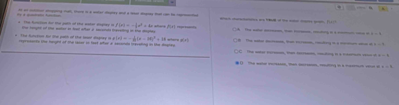 By 4 quistratic fumction At all outitor shopping mall, there is a water display and a lasar display that can be regresenfed which charactemstica ere TRME of the water dopts goph. [()
The Kinction far the path of the water displey is f(x)=- 1/2 x^2+4x
the height of the water in feet after 2 seconds traveling in the display. where f(x) reprasants ]A The water ascreases, then incrsssss, cnsuting in a mismum vus ot |-1
The function for the path of the laser display is g (x)=- 1/23 (x-16)^2+18 where g(x) B The water decreeses, then incressn, reulking in a mronum vanas at x-4
represents the height of the laser in feet after a seconds traveling in the display C The water incresses, then decroeses, resulting in a masinsum valve ot x-4
O The water increases, then decreases, resulting in a maximum vslue st xapprox R