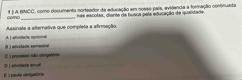 1 ) A BNCC, como documento norteador da educação em nosso país, evidencia a formação continuada
como_ nas escolas, diante da busca pela educação de qualidade.
Assinale a alternativa que completa a afirmação.
A ) atividade opcional
B ) atividade semestral
C ) processo não obrigatório
D ) atividade anual
E ) pauta obrigatória