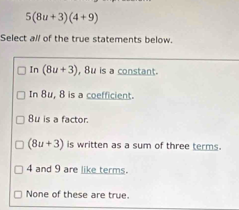 5(8u+3)(4+9)
Select a// of the true statements below.
In (8u+3) , 8u is a constant.
In 8u, 8 is a coefficient.
8u is a factor.
(8u+3) is written as a sum of three terms.
4 and 9 are like terms.
None of these are true.