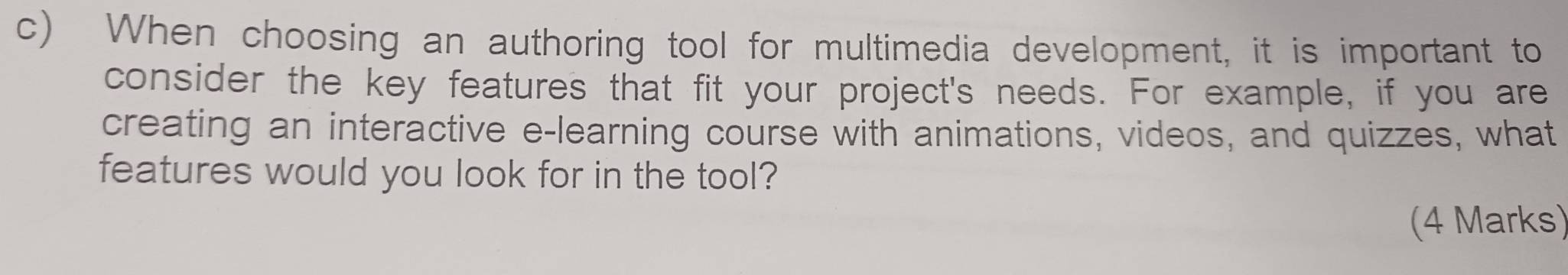 When choosing an authoring tool for multimedia development, it is important to 
consider the key features that fit your project's needs. For example, if you are 
creating an interactive e-learning course with animations, videos, and quizzes, what 
features would you look for in the tool? 
(4 Marks)