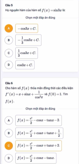 Họ nguyên hàm của hàm số f(x)=sin 3x là:
Chọn một đáp án đúng
A -cos 3x+C.
B - 1/3 cos 3x+C.
C  1/3 cos 3x+C.
D cos 3x+C. 
Câu 6
Cho hàm số f(x) thỏa mãn đồng thời các điều kiện
f'(x)=x+sin x+ 1/cos^2x  và f(0)=1. Tìm
f(x). 
Chọn một đáp án đúng
A f(x)= x^2/2 -cos x-tan x-2
B f(x)= x^2/2 +cos x+tan x+ 1/2 .
C f(x)= x^2/2 -cos x+tan x+2.
D f(x)= x^2/2 +cos x-tan x.