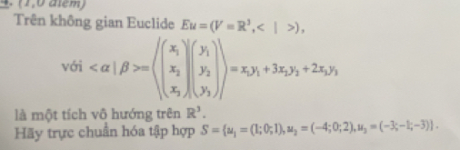 (1,0 atem) 
Trên không gian Euclide Eu=(V=R^3,),
vdi =(beginpmatrix x_1 x_2 x_3endpmatrix beginpmatrix y_1 y_2 y_3endpmatrix endpmatrix =x_1y_1+3x_2y_2+2x_3y_3
là một tích vô hướng trên R^3. 
Hãy trực chuẩn hóa tập hợp S= u_1=(1;0;1),u_2=(-4;0;2),u_2=(-3;-1;-3).