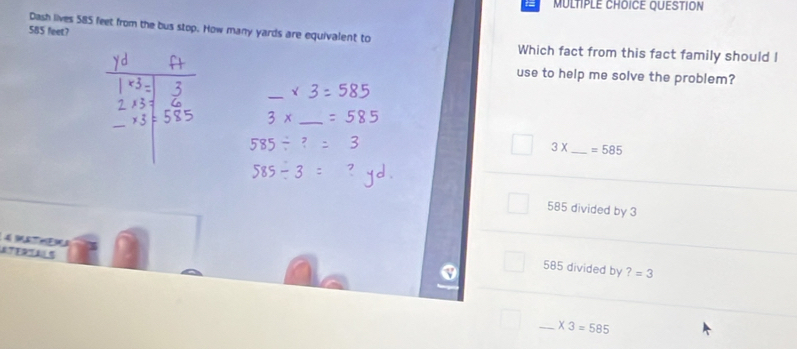 QUESTION
585 feet? Dash lives 585 feet from the bus stop. How many yards are equivalent to
Which fact from this fact family should I
use to help me solve the problem?
_
_
3X _  =585
585 divided by 3
STERTA 5
585 divided by ?=3
_ * 3=585