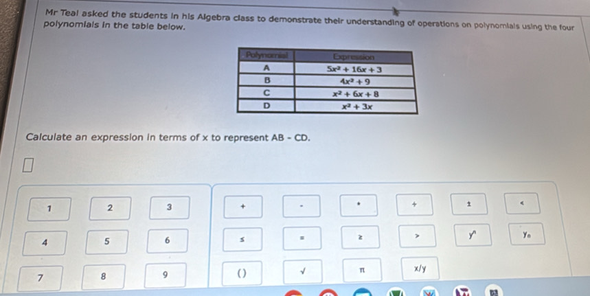 Mr Teal asked the students in his Algebra class to demonstrate their understanding of operations on polynomials using the four
polynomials in the table below.
Calculate an expression in terms of x to represent AB-CD.
1 2 3 + + 1 <
4 5 6 s : 2 > y' Ya
7 8 9 ( ) √ π x/y