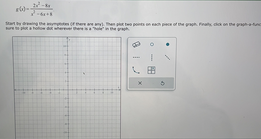 g(x)= (2x^2-8x)/x^2-6x+8 
Start by drawing the asymptotes (if there are any). Then plot two points on each piece of the graph. Finally, click on the graph-a-func 
sure to plot a hollow dot wherever there is a "hole" in the graph. 
×