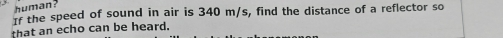 human? 
If the speed of sound in air is 340 m/s, find the distance of a reflector so 
that an echo can be heard.