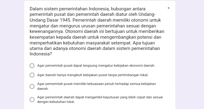 Dalam sistem pemerintahan Indonesia, hubungan antara 
pemerintah pusat dan pemerintah daerah diatur oleh Undang-
Undang Dasar 1945. Pemerintah daerah memiliki otonomi untuk
mengatur dan mengurus urusan pemerintahan sesuai dengan
kewenangannya. Otonomi daerah ini bertujuan untuk memberikan
kesempatan kepada daerah untuk mengembangkan potensi dan
memperhatikan kebutuhan masyarakat setempat. Apa tujuan
utama dari adanya otonomi daerah dalam sistem pemerintahan
Indonesia?
Agar pemerintah pusat dapat langsung mengatur kebijakan ekonomi daerah.
Agar daerah hanya mengikuti kebijakan pusat tanpa pertimbangan lokal.
Agar pemerintah pusat memiliki kekuasaan penuh terhadap semua kebijakan
daerah.
Agar pemerintah daerah dapat mengambil keputusan yang lebih cepat dan sesuai
dengan kebutuhan lokal.