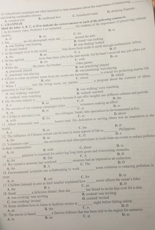 Educational campaigns are often launched to raise awareness about the importance of minimizing
_
D. drinking fountain
and making sustainable choices.
A. compost pile B. cardboard box C. household waste
his students of the importance of preserving cultural
Mark the letter A, B, C, or D to indicate the correct answer to each of the following sentences.
C. GRAMMAR
1. In his history class, Professor Lee explained_
D. to
identity. B. on
A. of C. for
2. She _an old photograph while she _around the attic.
C. found/ looked D. was finding/ looked B. found/ was looking
A. was finding/ was looking
3. As the longest river in the world, Nile flows from south to north through northeastern Africa.
D.Ø
A. the B. an C. a
4. He has applied _more than three jobs in the past month, but he hasn’t received any job offers yet.
D. on
A. to B. for C. with
5. While she _the piano, her brother _video games.
B. was practicing/ played
A. practiced/ played
D. was practicing/ was playing
is crucial for protecting marine life.
C. practiced/ was playing
6. Efforts to clean up plastic waste from the oceans are increasing, C. whose_
D. which
7. When I _ into the living room, my parents _a program about the customs of ethnic
A. that B. who
minorities in Viet Nam.
B. was walking/ were watching
A. was walking/ watched
D. walked/ watched
8. Her favorite subject is_ literature because it can offer insights into different cultures and periods.
C. walked/ were watching
D. the
A. a B. an C. Ø
9. The success of our cleanup campaigns relies _volunteers making an effort.
D. to
A. on B. in C. at
10. I'd like to introduce you my colleague, Sarah, who specializes in environmental policy.
A. with B. for C. to D. about
11. Albert Schweitzer was __honest man. His dedication to serving others was an inspiration to the
world. D. Ø
A. a B. an C. the
12. The influence of Chinese culture can be seen in some aspects of life in _Philippines.
D. a
A. the B. an C.Ø
13. Volunteers care _the environment and often participate in local clean-up events to reduce pollutio
in their communities. C. about D. to
A. on B. with
14. _patience is essential for achieving long-term goals and overcoming obstacles.
C. A
A. An B. The D. Ø
15. We visited a museum last weekend. _museum had an impressive art collection. D.Ø
A. An B. A C. The
16. Environmental scientists are collaborating to work _some solutions to reducing pollution in
river. D. in
A. as B. out C. for
17. Children listened in awe as their teacher explained how _moon affects the ocean’s tides.
C. an
D. Ø
A. the B. a
18. Sarah_ a delicious dinner, then she _her friend to invite him over for a chat.
A. was cooking/ was inviting B. cooked/ was inviting
C. was cooking/ invited D. cooked/ invited
19. Some children love to listen to bedtime stories at _night before falling asleep. D. Ø
A. an B. the C. a
20. The movie is based _a famous folklore that has been told in the region for centuries.
A. in B. on C. at D. to